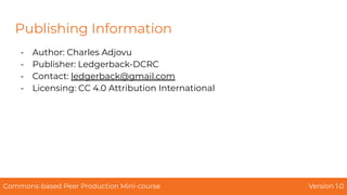 Publishing Information
- Author: Charles Adjovu
- Publisher: Ledgerback-DCRC
- Contact: ledgerback@gmail.com
- Licensing: CC 4.0 Attribution International
Commons-based Peer Production Mini-course Version 1.0
 