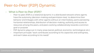 Peer-to-Peer (P2P) Dynamic
- What is Peer-to-Peer (P2P)?
- Peer-to-peer (P2P) is a relational dynamic in a distributed network where agents
have the autonomy (decision-making and permission-less) to determine their
behavior and linkages with other agents without an intermediary, particularized by
horizontal relationships, distribution of decision-making, authority and access to
resources among the peers, and peers working collaboratively towards a common
goal or purpose
- P2P dynamic plays out in many areas (social, political, economic, technological, etc.)
- Important principle: “each contributes according to his capacities and willingness,
and each takes according to his needs”
Commons-based Peer Production Mini-course Version 1.0Commons-based Peer Production Mini-course Version 1.0
 