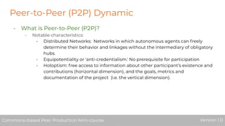 Peer-to-Peer (P2P) Dynamic
- What is Peer-to-Peer (P2P)?
- Notable characteristics:
- Distributed Networks: Networks in which autonomous agents can freely
determine their behavior and linkages without the intermediary of obligatory
hubs.
- Equipotentiality or 'anti-credentialism.' No prerequisite for participation
- Holoptism: free access to information about other participant’s existence and
contributions (horizontal dimension), and the goals, metrics and
documentation of the project (i.e. the vertical dimension).
Commons-based Peer Production Mini-course Version 1.0Commons-based Peer Production Mini-course Version 1.0
 