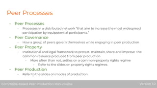 Peer Processes
- Peer Processes
- Processes in a distributed network “that aim to increase the most widespread
participation by equipotential participants.”
- Peer Governance
- How a group of peers govern themselves while engaging in peer production
- Peer Property
- Institutional and legal framework to protect, maintain, share and improve the
common resource produced from peer production
- More often than not, settles on a common-property rights regime
- Refer to the slides on property rights regimes
- Peer Production
- Refer to the slides on modes of production
Commons-based Peer Production Mini-course Version 1.0Commons-based Peer Production Mini-course Version 1.0
 