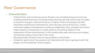Peer Governance
- Characteristics
- Heterarchical community structure: All peers are considered equal concerning
making contributions but not concerning authority over the community. Any peer
at anytime may gain more authority (i.e., a higher rank) in the project via their
consistent constructive contributions, and may lose such authority (i.e., a lower
rank) with subpar contributions or malicious leadership. Thus, any peer can have a
higher position of authority or a lower position of authority based on the
assessment of their contributions. In this model, every peer starts out as an equal
and has the ability to rise or fall in the ranks
- Equipotentiality: All peers have an equal ability to contribute
- Holoptism: peers have free access to all information (of what is going on with the
project, and the direction of the project)
Commons-based Peer Production Mini-course Version 1.0Commons-based Peer Production Mini-course Version 1.0
 