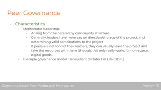 Peer Governance
- Characteristics
- Meritocratic leadership:
- Arising from the heterarchy community structure
- Generally, leaders have more say on direction/strategy of the project, and
determining valid contributions to the project
- If peers are not fond of their leaders, they can usually leave the project and
take the resources with them (though, this only really works for non-scarce,
digital goods)
- Example governance model: Benevolent Dictator For Life (BDFL)
Commons-based Peer Production Mini-course Version 1.0Commons-based Peer Production Mini-course Version 1.0
 