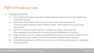P2P Infrastructure
1. 5 Requirements
1.1. Technological infrastructure that enables distributed access to ﬁxed capital (e.g.,
computer servers)
1.2. Alternative information and communication channels that allow for
communication between peers without classic intermediaries to control such
information
1.3. Software infrastructure for peers to collaborate (blogs, wikis) without
intermediaries controlling the manufacturing or distribution of outputs
1.4. Legal infrastructure for creation and distribution of use-value that inhibits private
appropriation (e.g., Creative Commons licenses, General Public License)
1.5. Cultural development of diffusing innovation and empowering peers to cooperate
with each other.
Commons-based Peer Production Mini-course Version 1.0Commons-based Peer Production Mini-course Version 1.0
 
