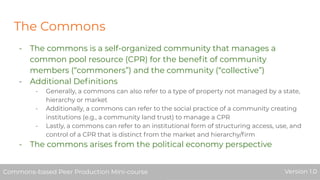 The Commons
- The commons is a self-organized community that manages a
common pool resource (CPR) for the beneﬁt of community
members (“commoners”) and the community (“collective”)
- Additional Deﬁnitions
- Generally, a commons can also refer to a type of property not managed by a state,
hierarchy or market
- Additionally, a commons can refer to the social practice of a community creating
institutions (e.g., a community land trust) to manage a CPR
- Lastly, a commons can refer to an institutional form of structuring access, use, and
control of a CPR that is distinct from the market and hierarchy/ﬁrm
- The commons arises from the political economy perspective
Commons-based Peer Production Mini-course Version 1.0Commons-based Peer Production Mini-course Version 1.0
 