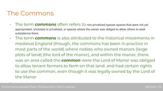 The Commons
- The term commons often refers to non-privatized spaces spaces that were not yet
appropriated, enclosed or privatised, or spaces where the owner was obliged to allow others to seek
subsistence there.
- The term commons is also attributed to the historical movements in
medieval England (though, the commons has been in practice in
most parts of the world) where nobles who owned manors (large
plots of land) (the lord of the manor), and within the manor, there
was an area called the common were the Lord of Manor was obliged
to allow tenant farmers to farm on that land. and had certain rights
to use the common, even though it was legally owned by the Lord of
the Manor
-
Commons-based Peer Production Mini-course Version 1.0Commons-based Peer Production Mini-course Version 1.0
 