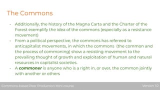 The Commons
- Additionally, the history of the Magna Carta and the Charter of the
Forest exemplify the idea of the commons (especially as a resistance
movement)
- From a political perspective, the commons has refereed to
anticapitalist movements, in which the commons (the common and
the process of commoning) show a resisting movement to the
prevailing thought of growth and exploitation of human and natural
resources in capitalist societies.
- A commoner is anyone who is a right in, or over, the common jointly
with another or others
Commons-based Peer Production Mini-course Version 1.0Commons-based Peer Production Mini-course Version 1.0
 