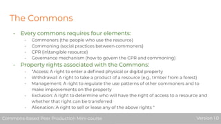 The Commons
- Every commons requires four elements:
- Commoners (the people who use the resource)
- Commoning (social practices between commoners)
- CPR (intangible resource)
- Governance mechanism (how to govern the CPR and commoning)
- Property rights associated with the Commons:
- “Access: A right to enter a deﬁned physical or digital property
- Withdrawal: A right to take a product of a resource (e.g., timber from a forest)
- Management: A right to regulate the use patterns of other commoners and to
make improvements on the property
- Exclusion: A right to determine who will have the right of access to a resource and
whether that right can be transferred
- Alienation: A right to sell or lease any of the above rights "
Commons-based Peer Production Mini-course Version 1.0Commons-based Peer Production Mini-course Version 1.0
 