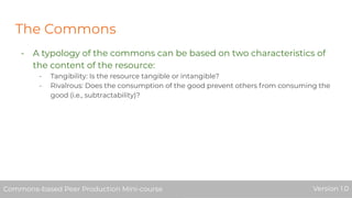 The Commons
- A typology of the commons can be based on two characteristics of
the content of the resource:
- Tangibility: Is the resource tangible or intangible?
- Rivalrous: Does the consumption of the good prevent others from consuming the
good (i.e., subtractability)?
Commons-based Peer Production Mini-course Version 1.0Commons-based Peer Production Mini-course Version 1.0
 