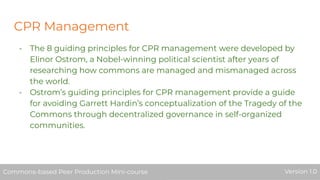 CPR Management
- The 8 guiding principles for CPR management were developed by
Elinor Ostrom, a Nobel-winning political scientist after years of
researching how commons are managed and mismanaged across
the world.
- Ostrom’s guiding principles for CPR management provide a guide
for avoiding Garrett Hardin’s conceptualization of the Tragedy of the
Commons through decentralized governance in self-organized
communities.
Commons-based Peer Production Mini-course Version 1.0Commons-based Peer Production Mini-course Version 1.0
 