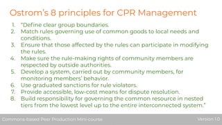 Ostrom’s 8 principles for CPR Management
1. “Deﬁne clear group boundaries.
2. Match rules governing use of common goods to local needs and
conditions.
3. Ensure that those affected by the rules can participate in modifying
the rules.
4. Make sure the rule-making rights of community members are
respected by outside authorities.
5. Develop a system, carried out by community members, for
monitoring members’ behavior.
6. Use graduated sanctions for rule violators.
7. Provide accessible, low-cost means for dispute resolution.
8. Build responsibility for governing the common resource in nested
tiers from the lowest level up to the entire interconnected system.”
Commons-based Peer Production Mini-course Version 1.0Commons-based Peer Production Mini-course Version 1.0
 