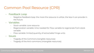 Common Pool Resource (CPR)
- Feedback Loop
- Negative feedback loop: the more the resource is utilize, the less it can provide in
the future
- Variables
- Stock variable: core resource
- Regeneration variable: time needed for Flow variable to regenerate from stock
variable
- Flow variable: limited quantity of extractable fringe units
- Issues
- Tragedy of the Commons (tangible resources)
- Tragedy of the Anti-commons (intangible resources)
Commons-based Peer Production Mini-course Version 1.0Commons-based Peer Production Mini-course Version 1.0
 