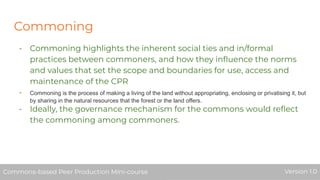Commoning
- Commoning highlights the inherent social ties and in/formal
practices between commoners, and how they inﬂuence the norms
and values that set the scope and boundaries for use, access and
maintenance of the CPR
- Commoning is the process of making a living of the land without appropriating, enclosing or privatising it, but
by sharing in the natural resources that the forest or the land offers.
- Ideally, the governance mechanism for the commons would reﬂect
the commoning among commoners.
Commons-based Peer Production Mini-course Version 1.0Commons-based Peer Production Mini-course Version 1.0
 