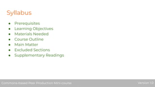 Syllabus
● Prerequisites
● Learning Objectives
● Materials Needed
● Course Outline
● Main Matter
● Excluded Sections
● Supplementary Readings
Commons-based Peer Production Mini-course Version 1.0Commons-based Peer Production Mini-course Version 1.0
 