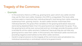 Tragedy of the Commons
- Example
- In this scenario, there is a CPR, e.g., grazing land, upon which any cattle rancher
may use for their own cattle. However, this CPR is unregulated. The local cattle
ranchers seek to maximize their individual beneﬁt, here being their cattle receiving
sustenance from grazing. land to . As each cattle rancher maximises their
individual beneﬁt, the grass (Flow variable) on the grazing land (stock resource)
starts being depleted faster than the grazing land can regenerate the grass. Thus,
the grazing land will be over consumed and can no longer provide the grass, which
is terrible for all the cattle ranchers (“collective”) because they do not have any
grazing land to raise their cattle. In this scenario, the individual cattle ranchers are
providing negative externalities to the other cattle ranchers.
- Hardin’s original solution to the tragedy of the commons were privatization (i.e.,
individual ownership) or centralized control (a la government)
Commons-based Peer Production Mini-course Version 1.0Commons-based Peer Production Mini-course Version 1.0
 