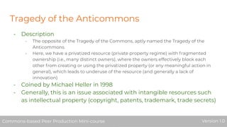Tragedy of the Anticommons
- Description
- The opposite of the Tragedy of the Commons, aptly named the Tragedy of the
Anticommons.
- Here, we have a privatized resource (private property regime) with fragmented
ownership (i.e., many distinct owners), where the owners effectively block each
other from creating or using the privatized property (or any meaningful action in
general), which leads to underuse of the resource (and generally a lack of
innovation)
- Coined by Michael Heller in 1998
- Generally, this is an issue associated with intangible resources such
as intellectual property (copyright, patents, trademark, trade secrets)
Commons-based Peer Production Mini-course Version 1.0Commons-based Peer Production Mini-course Version 1.0
 