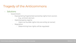 Tragedy of the Anticommons
- Solutions
- Government:
- Expropriating fragmented ownership rights from owners
- E.g., eminent domain
- Hybrid property regime
- Users can bundle rights into one entity (or owner)
- Regulation
- Determining how rights will be regulated
Commons-based Peer Production Mini-course Version 1.0Commons-based Peer Production Mini-course Version 1.0
 