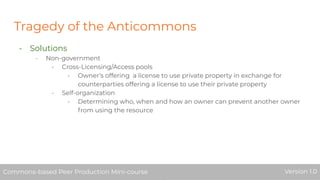 Tragedy of the Anticommons
- Solutions
- Non-government
- Cross-Licensing/Access pools
- Owner’s offering a license to use private property in exchange for
counterparties offering a license to use their private property
- Self-organization
- Determining who, when and how an owner can prevent another owner
from using the resource
Commons-based Peer Production Mini-course Version 1.0Commons-based Peer Production Mini-course Version 1.0
 