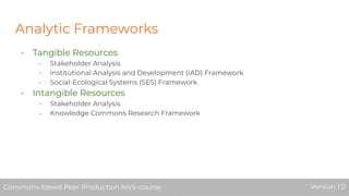 Analytic Frameworks
- Tangible Resources
- Stakeholder Analysis
- Institutional Analysis and Development (IAD) Framework
- Social-Ecological Systems (SES) Framework
- Intangible Resources
- Stakeholder Analysis
- Knowledge Commons Research Framework
Commons-based Peer Production Mini-course Version 1.0Commons-based Peer Production Mini-course Version 1.0
 
