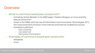 Overview
- What is commons based peer production?
- Coined by Yochai Benkler in his 2002 paper "Coase's Penguin, or Linux and the
Nature of the Firm"
- Arose in the 1990s with the rise of Information Communication Technologies (ICT),
the most prominent of which is the Internet and Internet-enabled structures
- Conditions sufﬁcient
- High complexity
- Low capital cost
- High quality of participation
- Examples of commons-based peer production
- Wikipedia
- Linux
Commons-based Peer Production Mini-course Version 1.0Commons-based Peer Production Mini-course Version 1.0
 