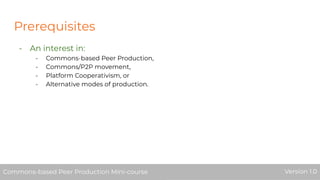 Prerequisites
- An interest in:
- Commons-based Peer Production,
- Commons/P2P movement,
- Platform Cooperativism, or
- Alternative modes of production.
Commons-based Peer Production Mini-course Version 1.0Commons-based Peer Production Mini-course Version 1.0
 