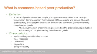What is commons-based peer production?
- Deﬁnition:
- A mode of production where people, through Internet-enabled structures (or
Information Communication Technologies (ICT)), co-create and govern (through
participatory practices) the production and use of a commons (complementary,
non-rivalrous goods)
- Alternatively, an act of commoning centered on the production, reproduction,
and sharing of complementary, non-rivalrous goods
- Characteristics:
- Horizontal organizational structures
- Peer Processes
- Commons
- Holoptism
- Equipotentiality
Commons-based Peer Production Mini-course Version 1.0Commons-based Peer Production Mini-course Version 1.0
 