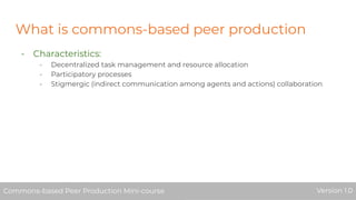 What is commons-based peer production
- Characteristics:
- Decentralized task management and resource allocation
- Participatory processes
- Stigmergic (indirect communication among agents and actions) collaboration
Commons-based Peer Production Mini-course Version 1.0Commons-based Peer Production Mini-course Version 1.0
 