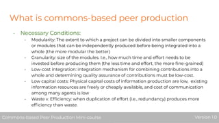 What is commons-based peer production
- Necessary Conditions:
- Modularity: The extent to which a project can be divided into smaller components
or modules that can be independently produced before being integrated into a
whole (the more modular the better)
- Granularity: size of the modules. I.e., how much time and effort needs to be
invested before producing them (the less time and effort, the more ﬁne-grained)
- Low-cost integration: integration mechanism for combining contributions into a
whole and determining quality assurance of contributions must be low-cost.
- Low capital costs: Physical capital costs of information production are low, existing
information resources are freely or cheaply available, and cost of communication
among many agents is low
- Waste v. Efﬁciency: when duplication of effort (i.e., redundancy) produces more
efﬁciency than waste.
Commons-based Peer Production Mini-course Version 1.0Commons-based Peer Production Mini-course Version 1.0
 