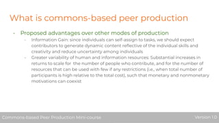 What is commons-based peer production
- Proposed advantages over other modes of production
- Information Gain: since individuals can self-assign to tasks, we should expect
contributors to generate dynamic content reﬂective of the individual skills and
creativity and reduce uncertainty among individuals
- Greater variability of human and information resources: Substantial increases in
returns to scale for the number of people who contribute, and for the number of
resources that can be used with few if any restrictions (i.e., when total number of
participants is high relative to the total cost), such that monetary and nonmonetary
motivations can coexist
Commons-based Peer Production Mini-course Version 1.0Commons-based Peer Production Mini-course Version 1.0
 