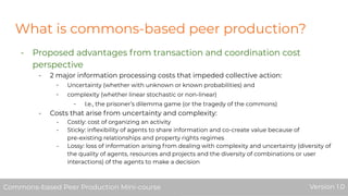 What is commons-based peer production?
- Proposed advantages from transaction and coordination cost
perspective
- 2 major information processing costs that impeded collective action:
- Uncertainty (whether with unknown or known probabilities) and
- complexity (whether linear stochastic or non-linear)
- I.e., the prisoner’s dilemma game (or the tragedy of the commons)
- Costs that arise from uncertainty and complexity:
- Costly: cost of organizing an activity
- Sticky: inﬂexibility of agents to share information and co-create value because of
pre-existing relationships and property rights regimes
- Lossy: loss of information arising from dealing with complexity and uncertainty (diversity of
the quality of agents, resources and projects and the diversity of combinations or user
interactions) of the agents to make a decision
Commons-based Peer Production Mini-course Version 1.0Commons-based Peer Production Mini-course Version 1.0
 