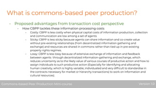 What is commons-based peer production?
- Proposed advantages from transaction cost perspective
- How CBPP tackles these information processing costs
- Costly: CBPP is less costly when physical capital costs of information production, collection
and communication are low among a set of agents
- Sticky: CBPP is less sticky because agents can share information and co-create value
without pre-existing relationships (from decentralized information gathering and
exchange) and resources are shared in commons rather than tied up in pre-existing
property rights regimes.
- Lossy: CBPP is less lossy because of extensive exchange of information and feedback
between agents through decentralized information-gathering and exchange, which
reduces uncertainty as to the likely value of various courses of productive action and how to
assign individuals to such productive action (Especially for identifying and allocating
human creativity, which is highly variable, individuated and very difﬁcult to standardise in
the contracts necessary for market or hierarchy transactions) to work on information and
cultural resources).
Commons-based Peer Production Mini-course Version 1.0Commons-based Peer Production Mini-course Version 1.0
 