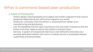 What is commons-based peer production
- 4 Types of Modularity:
- Artifact design: Decomposability of an object into smaller subsystems that may be
designed independently but still function together as a whole.
- Production processes: How the artifact is produced (from design to its
manufacturing and distribution).
- Use: The possibility that the users may have to mix and match modules so that the
artifact suits their needs as well as their ability to maintain them.
- Services: A system of components that have a well-deﬁned functionality via a
precisely described interface with which a modular service is composed, tailored,
customized, and personalized .
Commons-based Peer Production Mini-course Version 1.0Commons-based Peer Production Mini-course Version 1.0
 