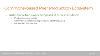 Commons-based Peer Production Ecosystem
- Institutional framework comprised of three institutions:
- Productive community
- Commons-oriented entrepreneurial coalition(s), and
- For-beneﬁt association.
Commons-based Peer Production Mini-course Version 1.0Commons-based Peer Production Mini-course Version 1.0
 