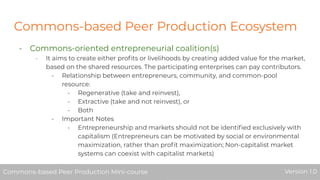 Commons-based Peer Production Ecosystem
- Commons-oriented entrepreneurial coalition(s)
- It aims to create either proﬁts or livelihoods by creating added value for the market,
based on the shared resources. The participating enterprises can pay contributors.
- Relationship between entrepreneurs, community, and common-pool
resource:
- Regenerative (take and reinvest),
- Extractive (take and not reinvest), or
- Both
- Important Notes
- Entrepreneurship and markets should not be identiﬁed exclusively with
capitalism (Entrepreneurs can be motivated by social or environmental
maximization, rather than proﬁt maximization; Non-capitalist market
systems can coexist with capitalist markets)
Commons-based Peer Production Mini-course Version 1.0Commons-based Peer Production Mini-course Version 1.0
 