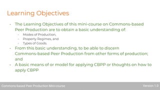 Learning Objectives
- The Learning Objectives of this mini-course on Commons-based
Peer Production are to obtain a basic understanding of:
- Modes of Production,
- Property Regimes, and
- Types of Goods.
- From this basic understanding, to be able to discern
Commons-based Peer Production from other forms of production;
and
- A basic means of or model for applying CBPP or thoughts on how to
apply CBPP
Commons-based Peer Production Mini-course Version 1.0Commons-based Peer Production Mini-course Version 1.0
 