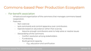 Commons-based Peer Production Ecosystem
- For-beneﬁt association
- infrastructural organization of the commons that manages commons-based
cooperation.
- Features:
- Non-coercive
- lack command-and-control apparatus over contributors
- Operate based on abundance rather than scarcity
- Assume enough contributors exist to help solve or resolve issues
- Stewardship of the commons
- Conﬂict resolution among stakeholders
- Fundraising
- Build general capacity
- E.g., education and certiﬁcation
Commons-based Peer Production Mini-course Version 1.0Commons-based Peer Production Mini-course Version 1.0
 