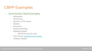 CBPP Examples
- Commonly Cited Examples
- Wikipedia
- GNU/Linux
- Apache HTTP server
- Mozilla
- Sensorica
- OpenStreetMap
- RepRap project
- 3D Printing Files (.stl)
- Farm Hack: https://farmhack.org/tools
- L’Atelier Paysan
Commons-based Peer Production Mini-course Version 1.0Commons-based Peer Production Mini-course Version 1.0
 
