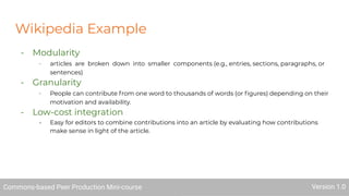 Wikipedia Example
- Modularity
- articles are broken down into smaller components (e.g., entries, sections, paragraphs, or
sentences)
- Granularity
- People can contribute from one word to thousands of words (or ﬁgures) depending on their
motivation and availability.
- Low-cost integration
- Easy for editors to combine contributions into an article by evaluating how contributions
make sense in light of the article.
Commons-based Peer Production Mini-course Version 1.0
 