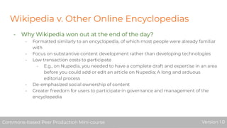 Wikipedia v. Other Online Encyclopedias
- Why Wikipedia won out at the end of the day?
- Formatted similarly to an encyclopedia, of which most people were already familiar
with
- Focus on substantive content development rather than developing technologies
- Low transaction costs to participate
- E.g., on Nupedia, you needed to have a complete draft and expertise in an area
before you could add or edit an article on Nupedia; A long and arduous
editorial process
- De-emphasized social ownership of content
- Greater freedom for users to participate in governance and management of the
encyclopedia
Commons-based Peer Production Mini-course Version 1.0Commons-based Peer Production Mini-course Version 1.0
 