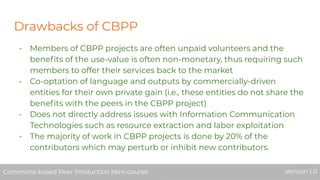 Drawbacks of CBPP
- Members of CBPP projects are often unpaid volunteers and the
beneﬁts of the use-value is often non-monetary, thus requiring such
members to offer their services back to the market
- Co-optation of language and outputs by commercially-driven
entities for their own private gain (i.e., these entities do not share the
beneﬁts with the peers in the CBPP project)
- Does not directly address issues with Information Communication
Technologies such as resource extraction and labor exploitation
- The majority of work in CBPP projects is done by 20% of the
contributors which may perturb or inhibit new contributors.
Commons-based Peer Production Mini-course Version 1.0Commons-based Peer Production Mini-course Version 1.0
 