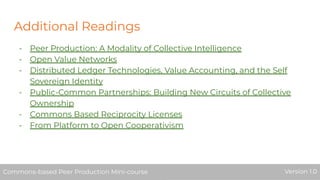 Additional Readings
- Peer Production: A Modality of Collective Intelligence
- Open Value Networks
- Distributed Ledger Technologies, Value Accounting, and the Self
Sovereign Identity
- Public-Common Partnerships: Building New Circuits of Collective
Ownership
- Commons Based Reciprocity Licenses
- From Platform to Open Cooperativism
Commons-based Peer Production Mini-course Version 1.0Commons-based Peer Production Mini-course Version 1.0
 