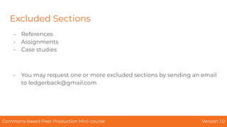 Excluded Sections
- References
- Assignments
- Case studies
- You may request one or more excluded sections by sending an email
to ledgerback@gmail.com
Commons-based Peer Production Mini-course Version 1.0
 