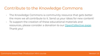 Contribute to the Knowledge Commons
- The Knowledge Commons ia community resource that gets better
the more we all contribute to it. Send us your ideas for new content!
- To support the creation of these educational materials and
resources, please consider a donation to our OpenCollective page.
Thank you!
Commons-based Peer Production Mini-course Version 1.0
 