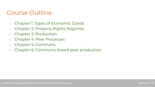 Course Outline
- Chapter 1: Types of Economic Goods
- Chapter 2: Property Rights Regimes
- Chapter 3: Production
- Chapter 4: Peer Processes
- Chapter 5: Commons
- Chapter 6: Commons-based peer production
Commons-based Peer Production Mini-course Version 1.0Commons-based Peer Production Mini-course Version 1.0Commons-based Peer Production Mini-course Version 1.0
 
