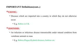 IMPORTANT Definitions(cont..)
EXOTIC:
• Diseases which are imported into a country in which they do not otherwise
occur.
• E.g. Rabies in UK.
ZOONOSIS:
• An infection or infectious disease transmissible under natural condition from
vertebrate animals to man.
• E.g. Rabies,Plague,Hydatid diseases,Anthrax etc.
10
 