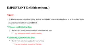 IMPORTANT Definitions(cont..)
HOST:
• A person or other animal including birds & arthropods, that affords logement to an infectious agent
under natural condition is called Host.
Primary (or) Definitive Host:
• Host in which parasite attains maturity or passes its sexual stage.
• E.g. mosquito in malaria, man in Filariasis.
Secondary(or)Intermediate Host:
• Host in which parasite is in a larval or asexual state.
• E.g. man in malaria, mosquito in Filariasis.
12
 