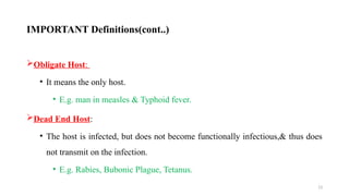 13
Obligate Host:
• It means the only host.
• E.g. man in measles & Typhoid fever.
Dead End Host:
• The host is infected, but does not become functionally infectious,& thus does
not transmit on the infection.
• E.g. Rabies, Bubonic Plague, Tetanus.
IMPORTANT Definitions(cont..)
 
