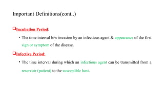 Important Definitions(cont..)
Incubation Period:
• The time interval b/w invasion by an infectious agent & appearance of the first
sign or symptom of the disease.
Infective Period:
• The time interval during which an infectious agent can be transmitted from a
reservoir (patient) to the susceptible host.
14
 