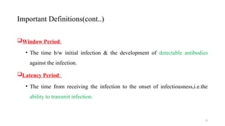 15
Window Period:
• The time b/w initial infection & the development of detectable antibodies
against the infection.
Latency Period:
• The time from receiving the infection to the onset of infectiousness,i.e.the
ability to transmit infection.
Important Definitions(cont..)
 