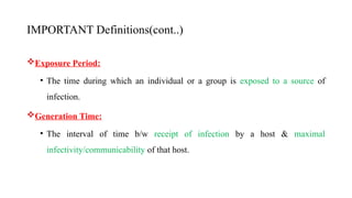 IMPORTANT Definitions(cont..)
Exposure Period:
• The time during which an individual or a group is exposed to a source of
infection.
Generation Time:
• The interval of time b/w receipt of infection by a host & maximal
infectivity/communicability of that host.
16
 