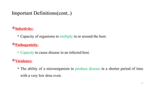 17
Infectivity:
• Capacity of organisms to multiply in or around the host.
Pathogenicity:
• Capacity to cause disease in an infected host.
Virulence:
• The ability of a microorganism to produce disease in a shorter period of time
with a very low dose even.
Important Definitions(cont..)
 